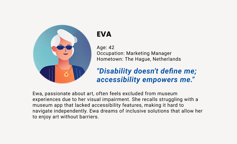 User persona: Eva — 'Disability doesn't define me; accessibility empowers me.' Eva, a passionate art enthusiast, often feels excluded from museum experiences due to her visual impairment. She recalls struggling with a museum app that lacked accessibility features, making it difficult to navigate independently. Eva dreams of inclusive solutions that allow her to enjoy art without barriers.