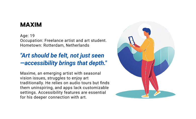User persona: Maxime — 'Art should be felt, not just seen — accessibility brings that depth.' Maxime, an emerging artist with seasonal vision issues, finds traditional museum experiences challenging. He relies on audio tours but finds them uninspiring, and current apps lack customizable settings. Accessibility features are essential for creating a deeper connection between him and the art.